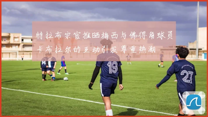 特拉布宗官推晒梅西与佛得角球员卡布拉尔的互动引发尊重热潮