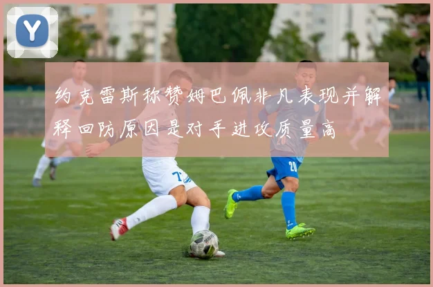 约克雷斯称赞姆巴佩非凡表现并解释回防原因是对手进攻质量高