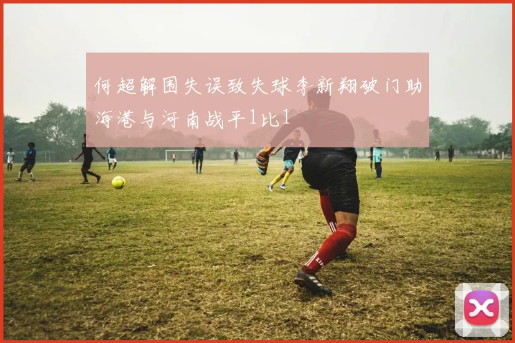 何超解围失误致失球李新翔破门助海港与河南战平1比1
