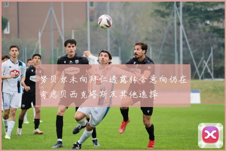 努贝尔未向拜仁透露转会意向仍在考虑贝西克塔斯及其他选择