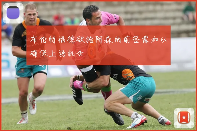 布伦特福德欲抢阿森纳前签蒙加以确保上场机会
