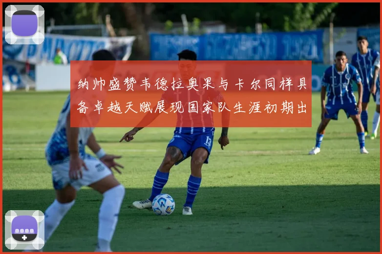 纳帅盛赞韦德拉奥果与卡尔同样具备卓越天赋展现国家队生涯初期出色表现