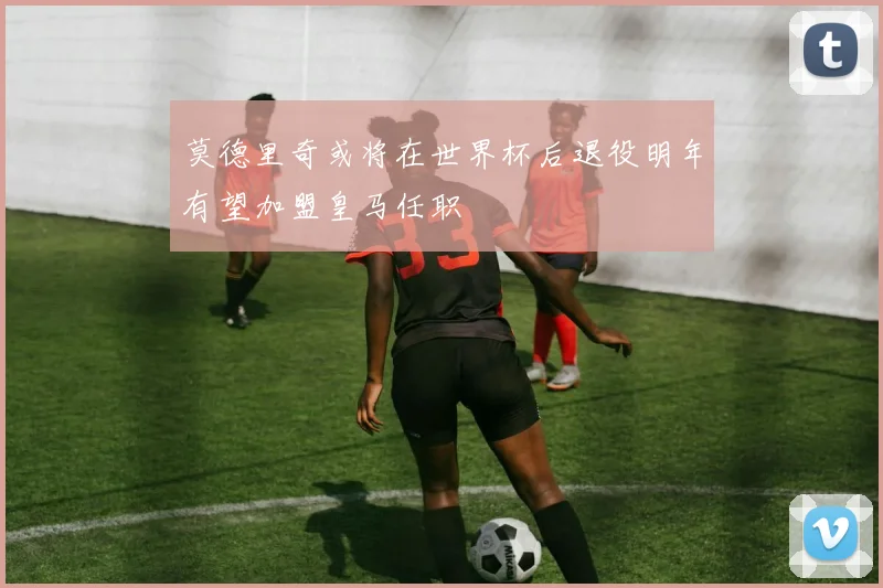 莫德里奇或将在世界杯后退役明年有望加盟皇马任职