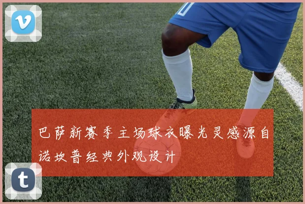 巴萨新赛季主场球衣曝光灵感源自诺坎普经典外观设计