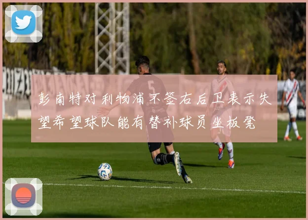 彭南特对利物浦不签右后卫表示失望希望球队能有替补球员坐板凳