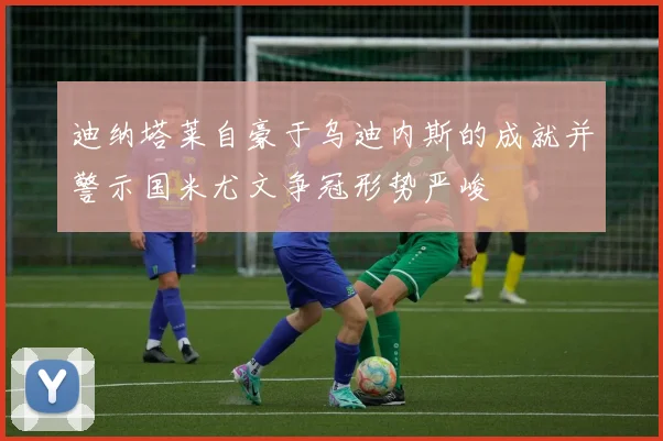 迪纳塔莱自豪于乌迪内斯的成就并警示国米尤文争冠形势严峻