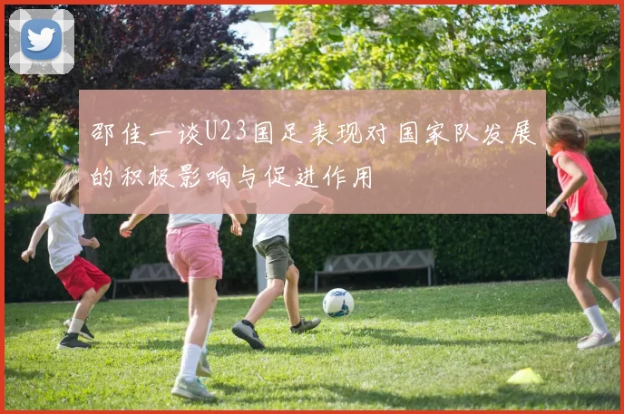 邵佳一谈U23国足表现对国家队发展的积极影响与促进作用