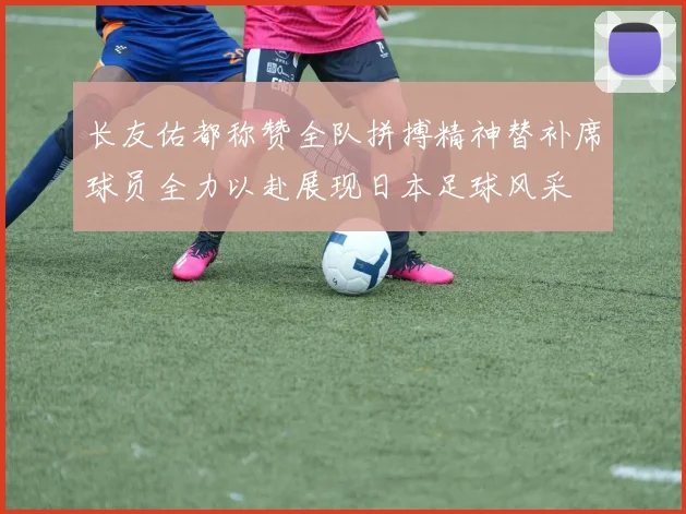长友佑都称赞全队拼搏精神替补席球员全力以赴展现日本足球风采