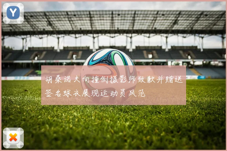 胡桑诺夫向撞倒摄影师致歉并赠送签名球衣展现运动员风范