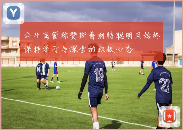 公牛高管称赞斯普利特聪明且始终保持学习与探索的积极心态