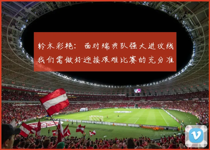 铃木彩艳：面对瑞典队强大进攻线我们需做好迎接艰难比赛的充分准备