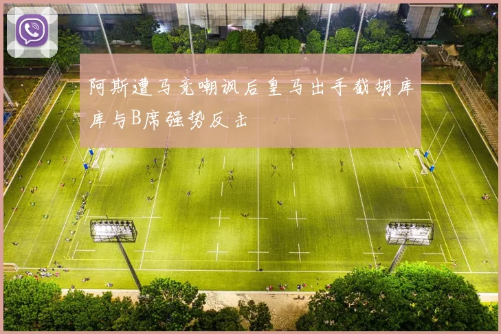 阿斯遭马竞嘲讽后皇马出手截胡库库与B席强势反击