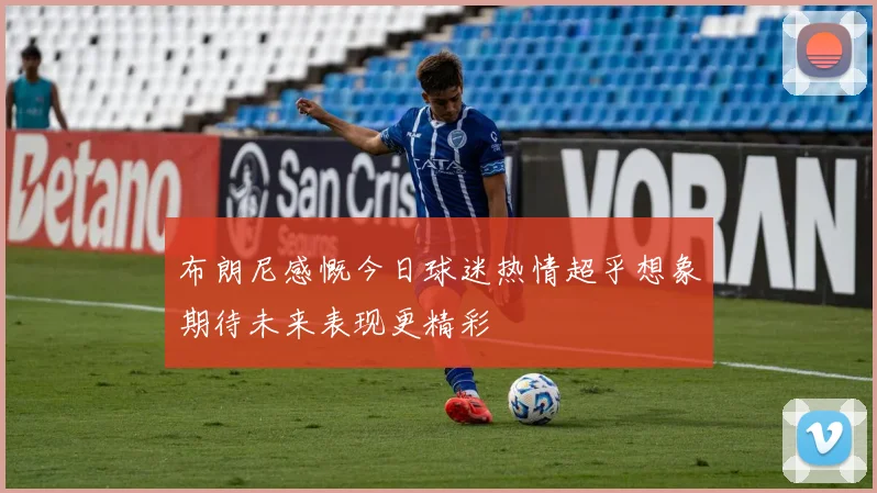 布朗尼感慨今日球迷热情超乎想象期待未来表现更精彩